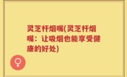 灵芝杆烟嘴(灵芝杆烟嘴：让吸烟也能享受健康的好处)
