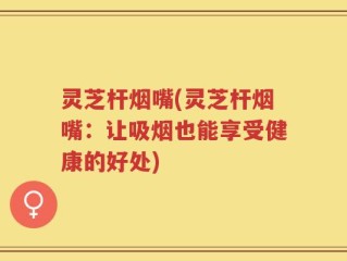 灵芝杆烟嘴(灵芝杆烟嘴：让吸烟也能享受健康的好处)