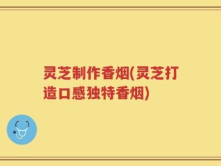 灵芝制作香烟(灵芝打造口感独特香烟)