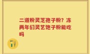 二道粉灵芝孢子粉？冻两年们灵艺饱子粉能吃吗