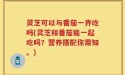 灵芝可以与番茄一齐吃吗(灵芝和番茄能一起吃吗？营养搭配你需知。)