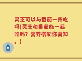灵芝可以与番茄一齐吃吗(灵芝和番茄能一起吃吗？营养搭配你需知。)