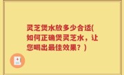 灵芝煲水放多少合适(如何正确煲灵芝水，让您喝出最佳效果？)