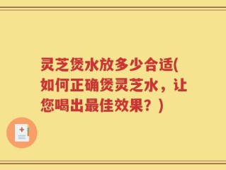 灵芝煲水放多少合适(如何正确煲灵芝水，让您喝出最佳效果？)