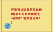 怀孕可以喝灵芝马拉糕吗(孕妇可否食用灵芝马拉糕？答案在这里！)