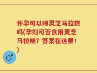 怀孕可以喝灵芝马拉糕吗(孕妇可否食用灵芝马拉糕？答案在这里！)