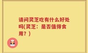 请问灵芝吃有什么好处吗(灵芝：是否值得食用？)