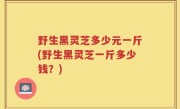 野生黑灵芝多少元一斤(野生黑灵芝一斤多少钱？)