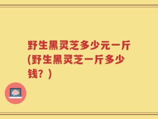 野生黑灵芝多少元一斤(野生黑灵芝一斤多少钱？)