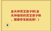金大钟灵芝孢子粉(金大钟推荐的灵芝孢子粉，健康养生新选择！)