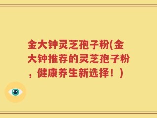 金大钟灵芝孢子粉(金大钟推荐的灵芝孢子粉，健康养生新选择！)