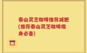 泰山灵芝咖啡推荐减肥(推荐泰山灵芝咖啡瘦身必备)