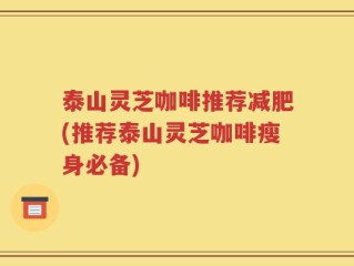 泰山灵芝咖啡推荐减肥(推荐泰山灵芝咖啡瘦身必备)