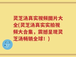 灵芝汤真实视频图片大全(灵芝汤真实实拍视频大合集，震撼呈现灵芝汤畅销全球！)