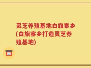 灵芝养殖基地白旗寨乡(白旗寨乡打造灵芝养殖基地)