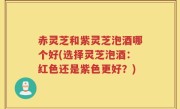 赤灵芝和紫灵芝泡酒哪个好(选择灵芝泡酒：红色还是紫色更好？)