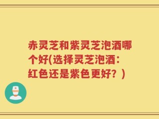 赤灵芝和紫灵芝泡酒哪个好(选择灵芝泡酒：红色还是紫色更好？)