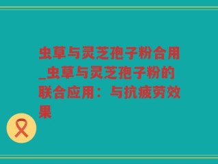虫草与灵芝孢子粉合用_虫草与灵芝孢子粉的联合应用：与抗疲劳效果