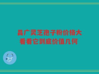 昌广灵芝孢子粉价格大 看看它到底价值几何
