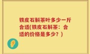铁皮石斛茶叶多少一斤合适(铁皮石斛茶：合适的价格是多少？)