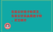 东紫云轩孢子粉灵芝_东紫云轩高品质孢子粉，灵芝精华