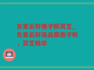 东紫云轩孢子粉灵芝_东紫云轩高品质孢子粉，灵芝精华