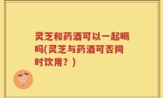 灵芝和药酒可以一起喝吗(灵芝与药酒可否同时饮用？)
