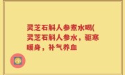 灵芝石斛人参煮水喝(灵芝石斛人参水，驱寒暖身，补气养血