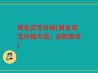 黄金灵芝价格(黄金灵芝价格大涨，创新高价)