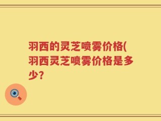 羽西的灵芝喷雾价格(羽西灵芝喷雾价格是多少？