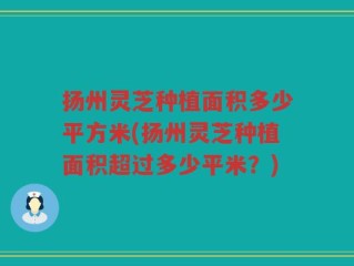 扬州灵芝种植面积多少平方米(扬州灵芝种植面积超过多少平米？)