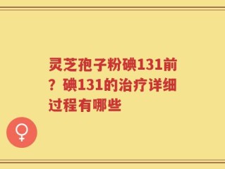 灵芝孢子粉碘131前？碘131的治疗详细过程有哪些