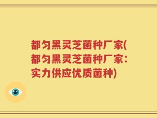 都匀黑灵芝菌种厂家(都匀黑灵芝菌种厂家：实力供应优质菌种)