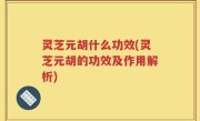 灵芝元胡什么功效(灵芝元胡的功效及作用解析)