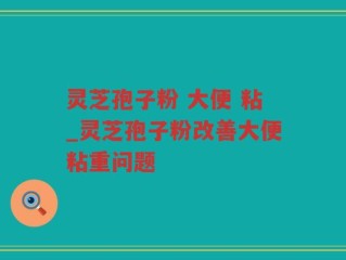 灵芝孢子粉 大便 粘_灵芝孢子粉改善大便粘重问题