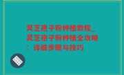 灵芝孢子粉种植教程_灵芝孢子粉种植全攻略：详细步骤与技巧