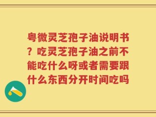 粤微灵芝孢子油说明书？吃灵芝孢子油之前不能吃什么呀或者需要跟什么东西分开时间吃吗