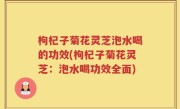 枸杞子菊花灵芝泡水喝的功效(枸杞子菊花灵芝：泡水喝功效全面)