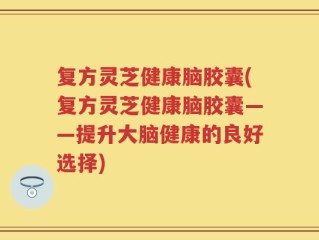 复方灵芝健康脑胶囊(复方灵芝健康脑胶囊——提升大脑健康的良好选择)