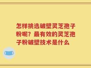 怎样挑选破壁灵芝孢子粉呢？最有效的灵芝孢子粉破壁技术是什么