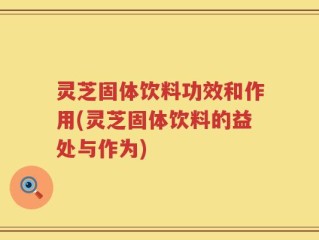 灵芝固体饮料功效和作用(灵芝固体饮料的益处与作为)