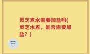 灵芝煮水需要加盐吗(灵芝水煮，是否需要加盐？)