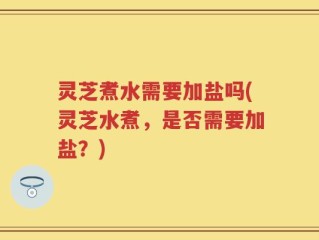 灵芝煮水需要加盐吗(灵芝水煮，是否需要加盐？)