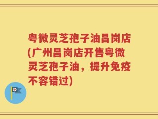粤微灵芝孢子油昌岗店(广州昌岗店开售粤微灵芝孢子油，提升免疫不容错过)