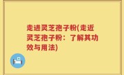 走进灵芝孢子粉(走近灵芝孢子粉：了解其功效与用法)