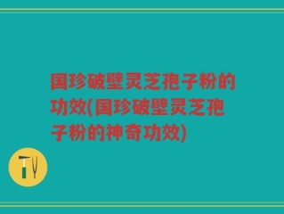 国珍破壁灵芝孢子粉的功效(国珍破壁灵芝孢子粉的神奇功效)