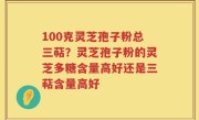 100克灵芝孢子粉总三萜？灵芝孢子粉的灵芝多糖含量高好还是三萜含量高好