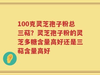 100克灵芝孢子粉总三萜？灵芝孢子粉的灵芝多糖含量高好还是三萜含量高好