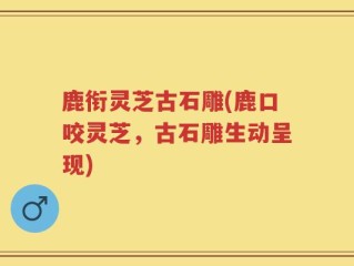 鹿衔灵芝古石雕(鹿口咬灵芝，古石雕生动呈现)