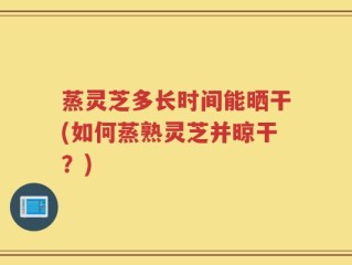 蒸灵芝多长时间能晒干(如何蒸熟灵芝并晾干？)